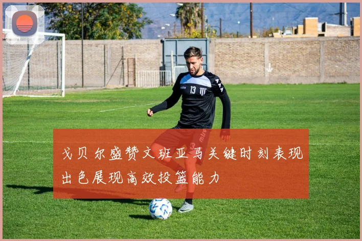 戈贝尔盛赞文班亚马关键时刻表现出色展现高效投篮能力