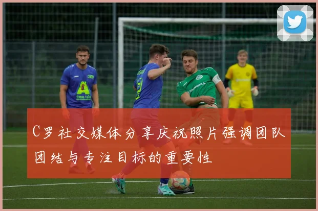 C罗社交媒体分享庆祝照片强调团队团结与专注目标的重要性