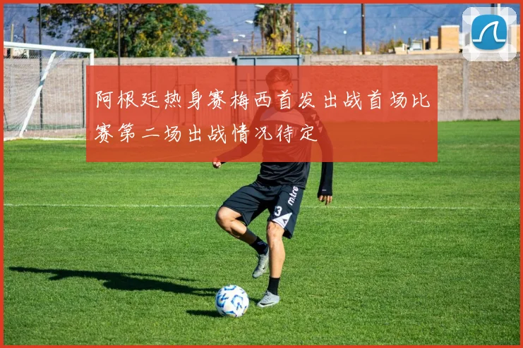 阿根廷热身赛梅西首发出战首场比赛第二场出战情况待定