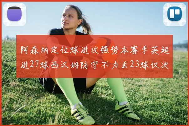 阿森纳定位球进攻强势本赛季英超进27球西汉姆防守不力丢23球仅次于伯恩茅斯