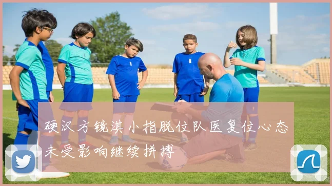 硬汉方镜淇小指脱位队医复位心态未受影响继续拼搏