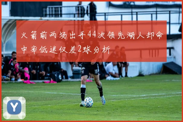 火箭前两场出手44次领先湖人却命中率低迷仅差2球分析