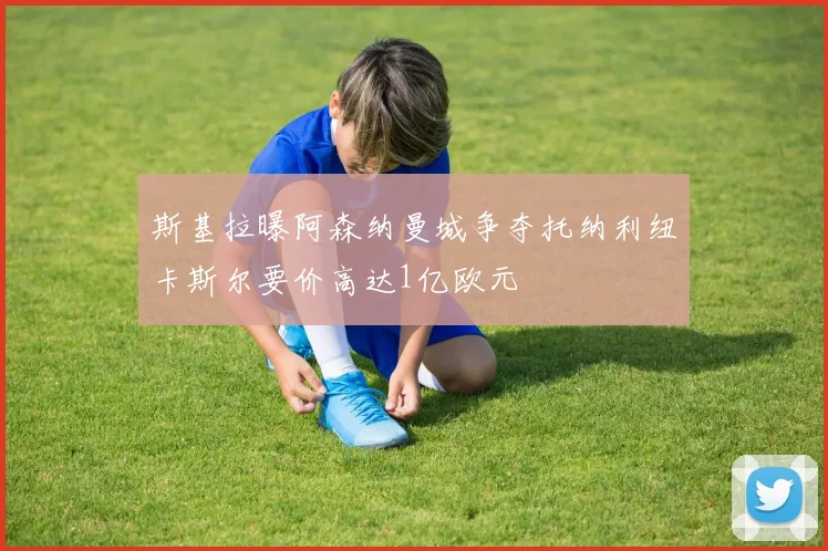 斯基拉曝阿森纳曼城争夺托纳利纽卡斯尔要价高达1亿欧元