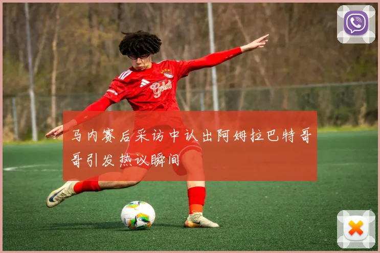 马内赛后采访中认出阿姆拉巴特哥哥引发热议瞬间