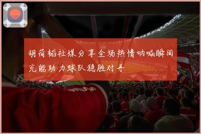 胡荷韬社媒分享全场热情呐喊瞬间充能助力球队稳胜对手