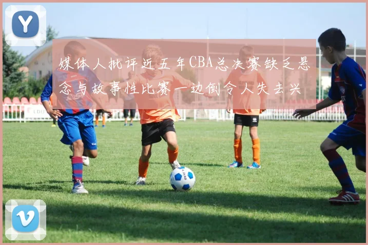 媒体人批评近五年CBA总决赛缺乏悬念与故事性比赛一边倒令人失去兴趣