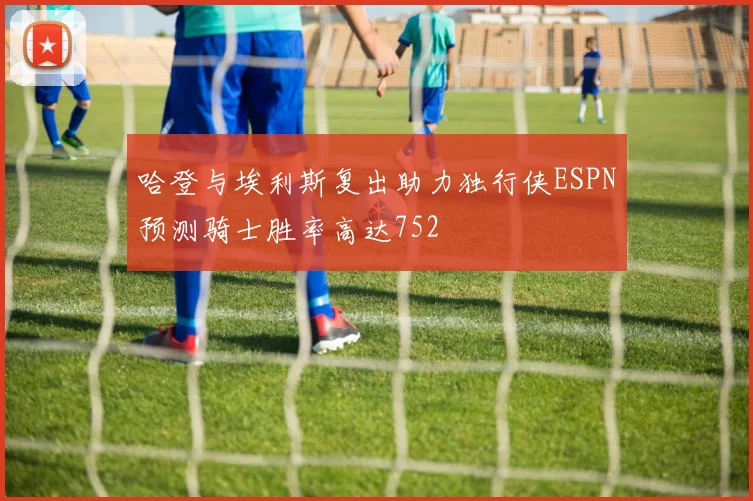 哈登与埃利斯复出助力独行侠ESPN预测骑士胜率高达752