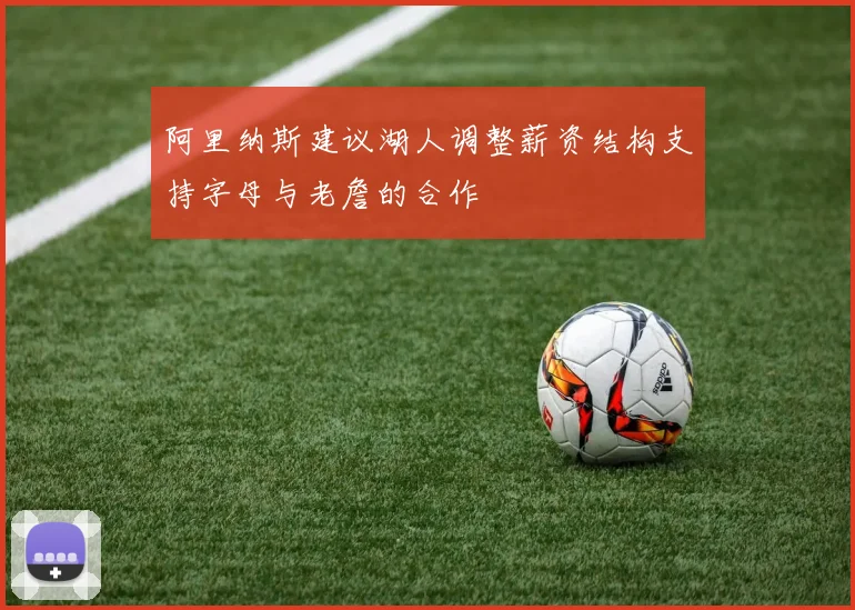 阿里纳斯建议湖人调整薪资结构支持字母与老詹的合作