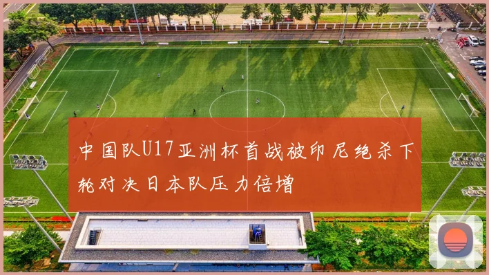 中国队U17亚洲杯首战被印尼绝杀下轮对决日本队压力倍增