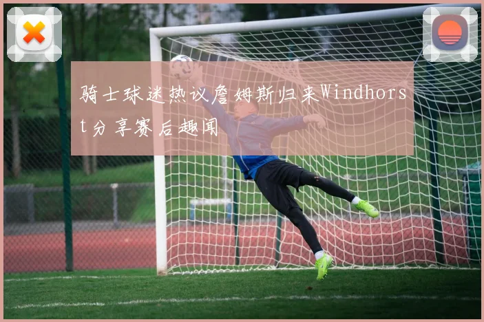 骑士球迷热议詹姆斯归来Windhorst分享赛后趣闻