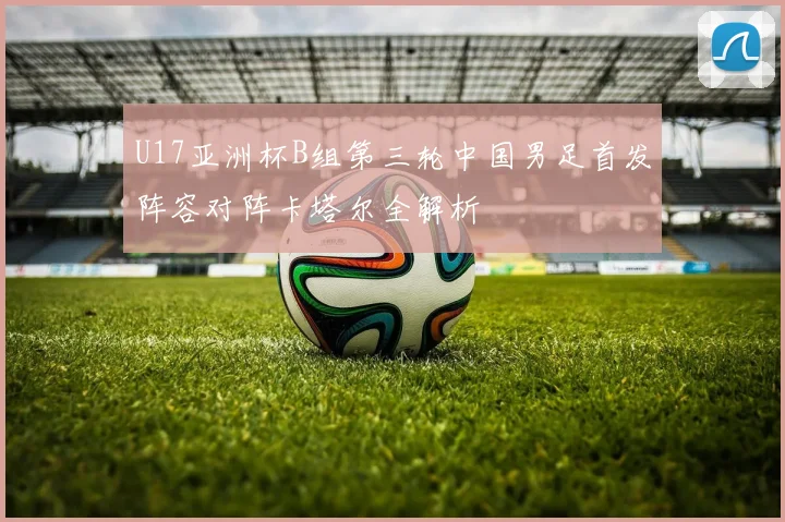 U17亚洲杯B组第三轮中国男足首发阵容对阵卡塔尔全解析