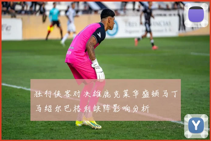 独行侠客对决雄鹿克莱华盛顿马丁马绍尔巴格利缺阵影响分析