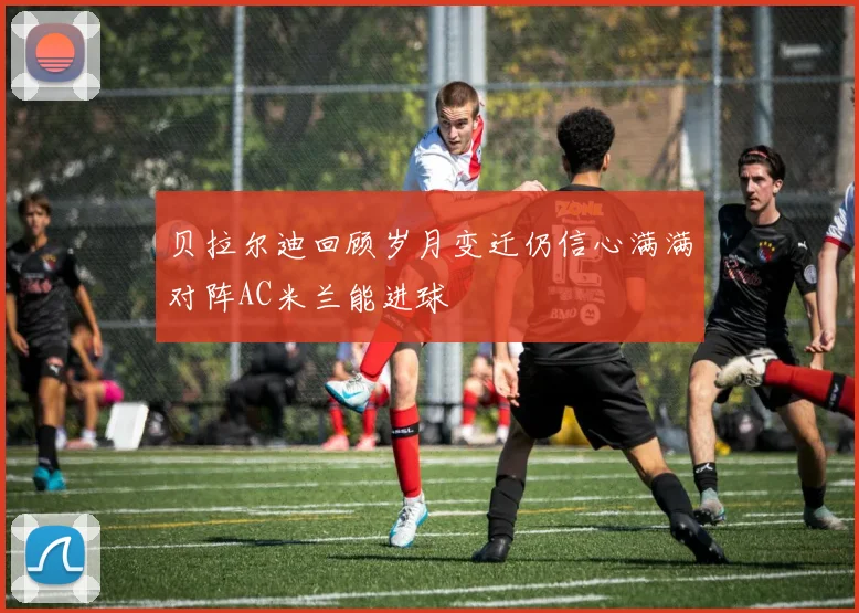 贝拉尔迪回顾岁月变迁仍信心满满对阵AC米兰能进球