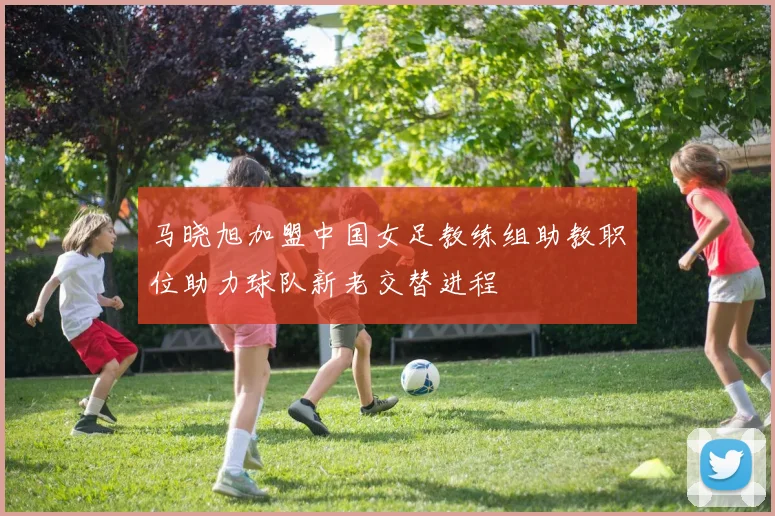 马晓旭加盟中国女足教练组助教职位助力球队新老交替进程