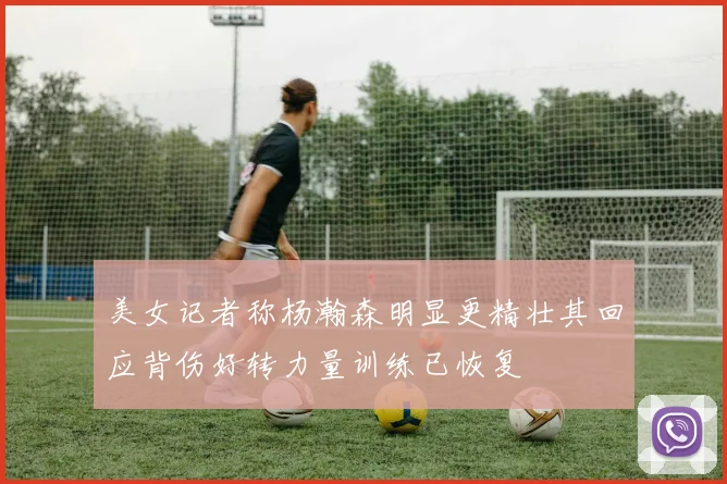 美女记者称杨瀚森明显更精壮其回应背伤好转力量训练已恢复