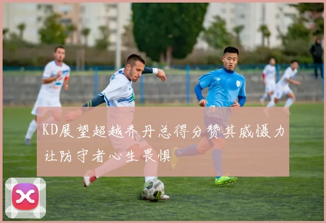KD展望超越乔丹总得分赞其威慑力让防守者心生畏惧