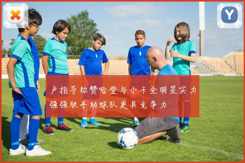 卢指导称赞哈登与小卡全明星实力强强联手助球队更具竞争力