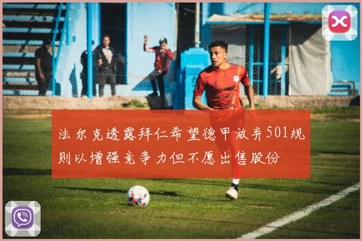 法尔克透露拜仁希望德甲放弃501规则以增强竞争力但不愿出售股份