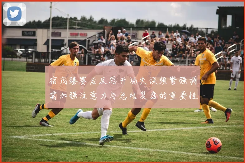 宿茂臻赛后反思开场失误频繁强调需加强注意力与总结复盘的重要性