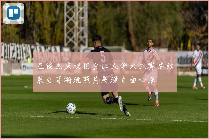 王俊杰庆祝旧金山大学大三赛季结束分享游玩照片展现自由心境