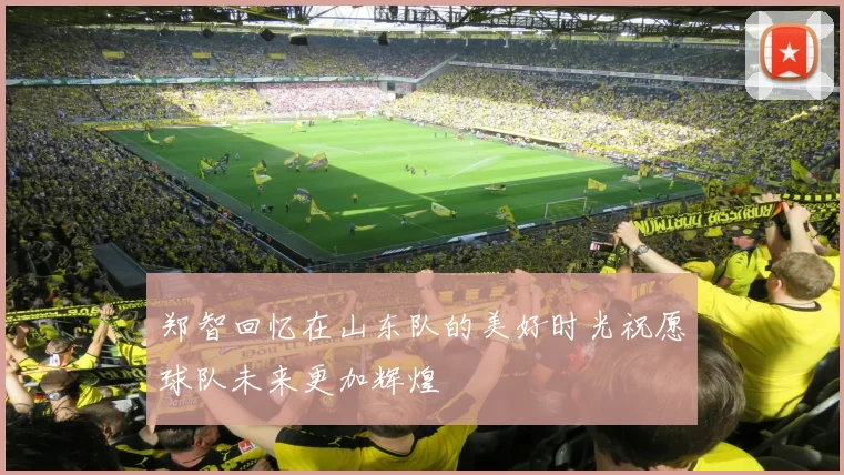 郑智回忆在山东队的美好时光祝愿球队未来更加辉煌