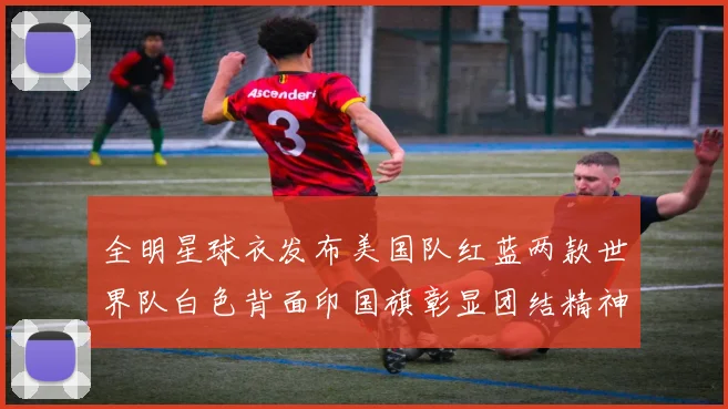 全明星球衣发布美国队红蓝两款世界队白色背面印国旗彰显团结精神