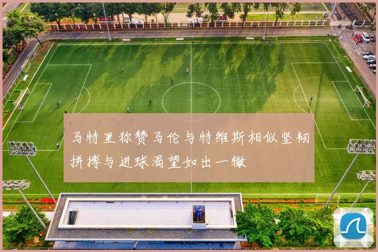 马特里称赞马伦与特维斯相似坚韧拼搏与进球渴望如出一辙