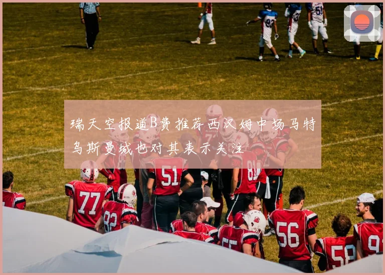 瑞天空报道B费推荐西汉姆中场马特乌斯曼城也对其表示关注